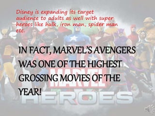 Disney is expanding its target
audience to adults as well with super
heroes like hulk, iron man, spider man
etc.
IN FACT, MARVEL’S AVENGERS
WAS ONE OF THE HIGHEST
GROSSING MOVIES OF THE
YEAR!
 