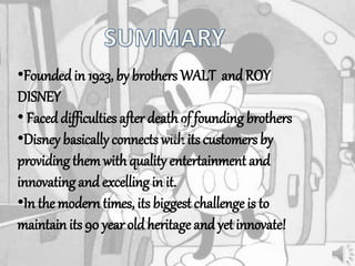 •Foundedin 1923, by brothers WALT andROY
DISNEY
• Faceddifficulties after death of founding brothers
•Disney basically connects with its customers by
providing themwith quality entertainment and
innovating andexcelling in it.
•In the modern times, its biggest challenge is to
maintain its 90 year old heritage andyet innovate!
 