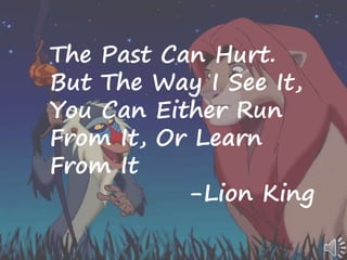 The Past Can Hurt.
But The Way I See It,
You Can Either Run
From It, Or Learn
From It
-Lion King
 