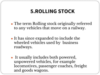 5.ROLLING STOCK
● The term Rolling stock originally referred
to any vehicles that move on a railway.
● It has since expanded to include the
wheeled vehicles used by business
roadways.
● It usually includes both powered,
unpowered vehicles, for example
locomotives, passenger coaches, freight
and goods wagons.
 