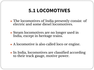 5.1 LOCOMOTIVES
● The locomotives of India presently consist of
electric and some diesel locomotives.
● Steam locomotives are no longer used in
India, except in heritage trains.
● A locomotive is also called loco or engine.
● In India, locomotives are classified according
to their track gauge, motive power.
 