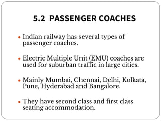 5.2 PASSENGER COACHES
● Indian railway has several types of
passenger coaches.
● Electric Multiple Unit (EMU) coaches are
used for suburban traffic in large cities.
● Mainly Mumbai, Chennai, Delhi, Kolkata,
Pune, Hyderabad and Bangalore.
● They have second class and first class
seating accommodation.
 