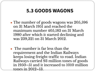 5.3 GOODS WAGONS
● The number of goods wagons was 205,596
on 31 March 1951 and reached the
maximum number 405,183 on 31 March
1980 after which it started declining and
was 239,321 on 31 March 2012.
● The number is far less than the
requirement and the Indian Railways
keeps losing freight traffic to road. Indian
Railways carried 93 million tones of goods
in 1950–51 and it increased to 1010 million
tones in 2012–13.
 