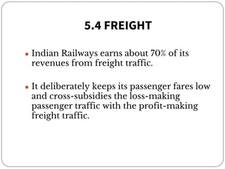 5.4 FREIGHT
● Indian Railways earns about 70% of its
revenues from freight traffic.
● It deliberately keeps its passenger fares low
and cross-subsidies the loss-making
passenger traffic with the profit-making
freight traffic.
 