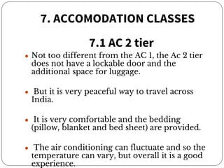 7. ACCOMODATION CLASSES
7.1 AC 2 tier
● Not too different from the AC 1, the Ac 2 tier
does not have a lockable door and the
additional space for luggage.
● But it is very peaceful way to travel across
India.
● It is very comfortable and the bedding
(pillow, blanket and bed sheet) are provided.
● The air conditioning can fluctuate and so the
temperature can vary, but overall it is a good
experience.
 