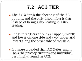 7.2 AC 3 TIER
● The AC 3 tier is the cheapest of the AC
options, and the only discomfort is that
instead of being a 2x2 seating it is 3x2
seating.
● It has three tiers of bunks - upper, middle
and lower on one side and two (upper and
lower) along the other side of the aisle.
● It's more crowded than AC 2-tier, and it
lacks the privacy curtains and individual
berth lights found in AC2.
 