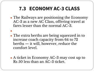 7.3 ECONOMY AC-3 CLASS
● The Railways are positioning the Economy
AC-3 as a new AC Class, offering travel at
fares lesser than the normal AC-3.
●
● The extra berths are being squeezed in to
increase coach capacity from 64 to 72
berths — it will, however, reduce the
comfort level.
● A ticket in Economy AC-3 may cost up to
Rs 50 less than an AC-3 ticket.
 