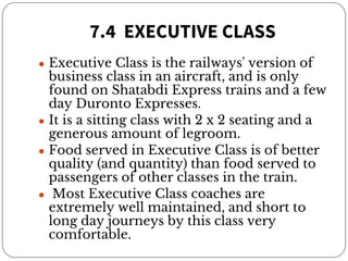 7.4 EXECUTIVE CLASS
● Executive Class is the railways' version of
business class in an aircraft, and is only
found on Shatabdi Express trains and a few
day Duronto Expresses.
● It is a sitting class with 2 x 2 seating and a
generous amount of legroom.
● Food served in Executive Class is of better
quality (and quantity) than food served to
passengers of other classes in the train.
● Most Executive Class coaches are
extremely well maintained, and short to
long day journeys by this class very
comfortable.
 