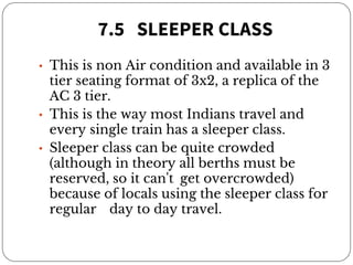 7.5 SLEEPER CLASS
• This is non Air condition and available in 3
tier seating format of 3x2, a replica of the
AC 3 tier.
• This is the way most Indians travel and
every single train has a sleeper class.
• Sleeper class can be quite crowded
(although in theory all berths must be
reserved, so it can't get overcrowded)
because of locals using the sleeper class for
regular day to day travel.
 
