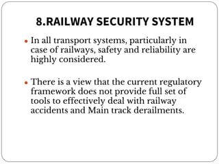 8.RAILWAY SECURITY SYSTEM
● In all transport systems, particularly in
case of railways, safety and reliability are
highly considered.
● There is a view that the current regulatory
framework does not provide full set of
tools to effectively deal with railway
accidents and Main track derailments.
 