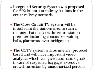 ● Integrated Security System was proposed
for 202 important railway stations in the
entire railway network.
● The Close Circuit TV System will be
installed in the stations area in such a
manner that it covers the entire station
premises including concourse, waiting
halls, platforms, over-bridges etc.
● The CCTV system will be internet protocol
based and will have important video
analytics which will give automatic signals
in case of suspected baggage, excessive
crowd, intrusion by unauthorized persons
 