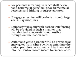 ● For personal screening, reliance shall be on
hand held metal detectors, door frame metal
detectors and frisking in suspected cases.
● Baggage screening will be done through large
size X-Ray machines.
● Boundary wall along with barbed wall fencing
will be provided in such a manner that
unauthorized entry/exit is not possible
through-out the station area.
● Automatic vehicle scanner will be provided at
entry gates from where vehicles enter into the
station premises. A scanner will be integrated
into the Control Room meant for surveillance.
 