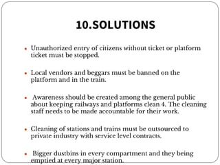 10.SOLUTIONS
● Unauthorized entry of citizens without ticket or platform
ticket must be stopped.
● Local vendors and beggars must be banned on the
platform and in the train.
● Awareness should be created among the general public
about keeping railways and platforms clean 4. The cleaning
staff needs to be made accountable for their work.
● Cleaning of stations and trains must be outsourced to
private industry with service level contracts.
● Bigger dustbins in every compartment and they being
emptied at every major station.
 