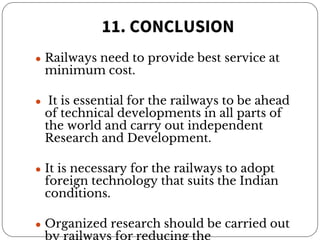 11. CONCLUSION
● Railways need to provide best service at
minimum cost.
● It is essential for the railways to be ahead
of technical developments in all parts of
the world and carry out independent
Research and Development.
● It is necessary for the railways to adopt
foreign technology that suits the Indian
conditions.
● Organized research should be carried out
by railways for reducing the
 