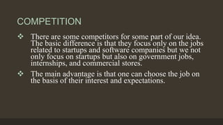 COMPETITION
 There are some competitors for some part of our idea.
The basic difference is that they focus only on the jobs
related to startups and software companies but we not
only focus on startups but also on government jobs,
internships, and commercial stores.
 The main advantage is that one can choose the job on
the basis of their interest and expectations.
 