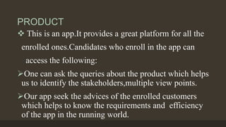 PRODUCT
 This is an app.It provides a great platform for all the
enrolled ones.Candidates who enroll in the app can
access the following:
One can ask the queries about the product which helps
us to identify the stakeholders,multiple view points.
Our app seek the advices of the enrolled customers
which helps to know the requirements and efficiency
of the app in the running world.
 