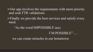 Our app involves the requirements with more priority
and seek FTR validations.
Finally we provide the best services and satisfy every
need.
“As the word IMPOSSIBLE says
I’M POSSIBLE”….
we can create miracles in our hometown
 