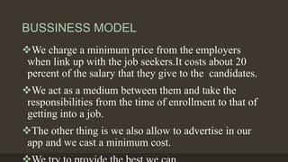 BUSSINESS MODEL
We charge a minimum price from the employers
when link up with the job seekers.It costs about 20
percent of the salary that they give to the candidates.
We act as a medium between them and take the
responsibilities from the time of enrollment to that of
getting into a job.
The other thing is we also allow to advertise in our
app and we cast a minimum cost.
 