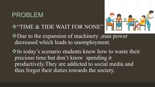 PROBLEM
“TIME & TIDE WAIT FOR NONE”
Due to the expansion of machinery ,man power
decreased which leads to unemployment.
In today’s scenario students know how to waste their
precious time but don’t know spending it
productively.They are addicted to social media and
thus forgot their duties towards the society.
 