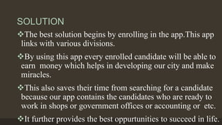 SOLUTION
The best solution begins by enrolling in the app.This app
links with various divisions.
By using this app every enrolled candidate will be able to
earn money which helps in developing our city and make
miracles.
This also saves their time from searching for a candidate
because our app contains the candidates who are ready to
work in shops or government offices or accounting or etc.
It further provides the best oppurtunities to succeed in life.
 