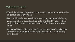 MARKET SIZE
• The right place to implement our idea in our own hometown i.e
in guntur and vijayawada.
• We would render our services to start ups, commercial shops,
corporate offices based on their jobs availability etc., within
period of one year in the local market.This is our short term
target.
• we would further like to expand our services to other districts
and states around guntur and vijayawada which is our long
term target.
 