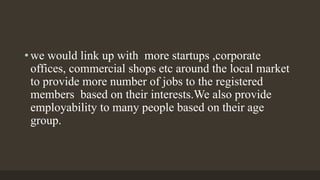 • we would link up with more startups ,corporate
offices, commercial shops etc around the local market
to provide more number of jobs to the registered
members based on their interests.We also provide
employability to many people based on their age
group.
 