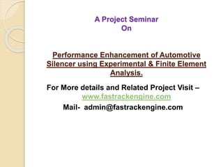 A Project Seminar
On
Performance Enhancement of Automotive
Silencer using Experimental & Finite Element
Analysis.
For More details and Related Project Visit –
www.fastrackengine.com
Mail- admin@fastrackengine.com
 