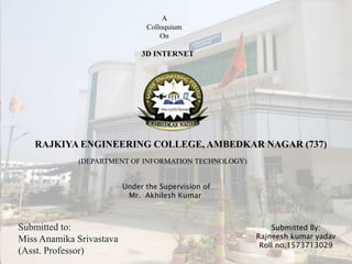 (DEPARTMENT OF INFORMATION TECHNOLOGY)
A
Colloquium
On
3D INTERNET
Submitted to:
Miss Anamika Srivastava
(Asst. Professor)
Under the Supervision of
Mr. Akhilesh Kumar
Submitted By:
Rajneesh kumar yadav
Roll no.1573713029
 