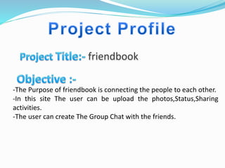 friendbook
-The Purpose of friendbook is connecting the people to each other.
-In this site The user can be upload the photos,Status,Sharing
activities.
-The user can create The Group Chat with the friends.
 