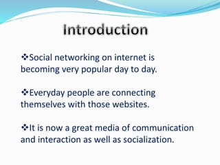 Social networking on internet is
becoming very popular day to day.
Everyday people are connecting
themselves with those websites.
It is now a great media of communication
and interaction as well as socialization.
 