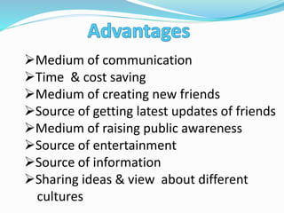 Medium of communication
Time & cost saving
Medium of creating new friends
Source of getting latest updates of friends
Medium of raising public awareness
Source of entertainment
Source of information
Sharing ideas & view about different
cultures
 