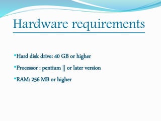 Hardware requirements
•Hard disk drive: 40 GB or higher
•Processor : pentium || or later version
•RAM: 256 MB or higher
 