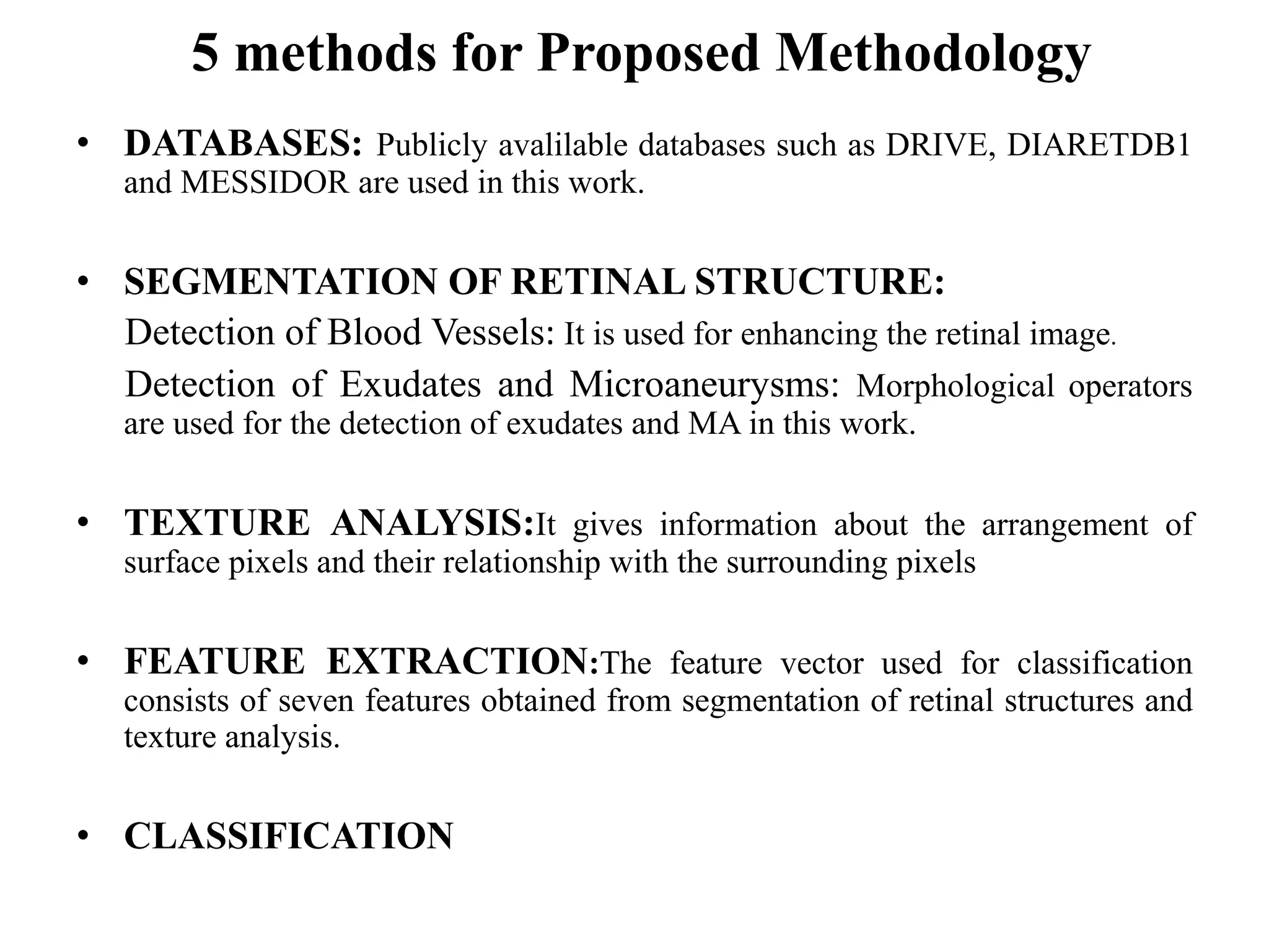 5 methods for Proposed Methodology
• DATABASES: Publicly avalilable databases such as DRIVE, DIARETDB1
and MESSIDOR are used in this work.
• SEGMENTATION OF RETINAL STRUCTURE:
Detection of Blood Vessels: It is used for enhancing the retinal image.
Detection of Exudates and Microaneurysms: Morphological operators
are used for the detection of exudates and MA in this work.
• TEXTURE ANALYSIS:It gives information about the arrangement of
surface pixels and their relationship with the surrounding pixels
• FEATURE EXTRACTION:The feature vector used for classification
consists of seven features obtained from segmentation of retinal structures and
texture analysis.
• CLASSIFICATION
 