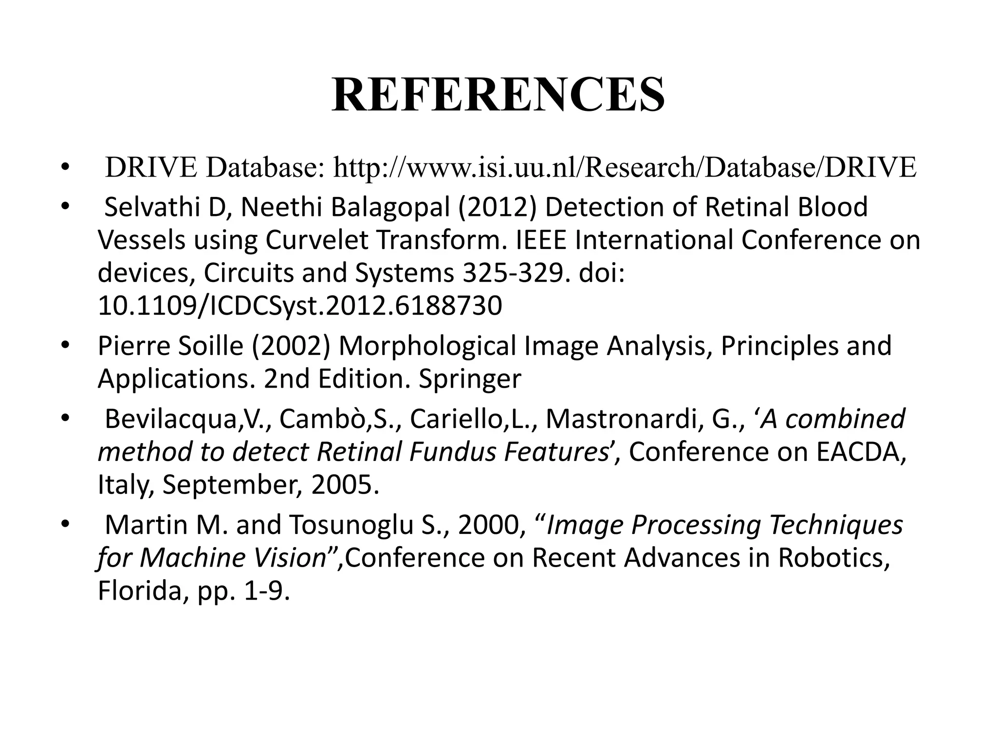 REFERENCES
• DRIVE Database: http://www.isi.uu.nl/Research/Database/DRIVE
• Selvathi D, Neethi Balagopal (2012) Detection of Retinal Blood
Vessels using Curvelet Transform. IEEE International Conference on
devices, Circuits and Systems 325-329. doi:
10.1109/ICDCSyst.2012.6188730
• Pierre Soille (2002) Morphological Image Analysis, Principles and
Applications. 2nd Edition. Springer
• Bevilacqua,V., Cambò,S., Cariello,L., Mastronardi, G., ‘A combined
method to detect Retinal Fundus Features’, Conference on EACDA,
Italy, September, 2005.
• Martin M. and Tosunoglu S., 2000, “Image Processing Techniques
for Machine Vision”,Conference on Recent Advances in Robotics,
Florida, pp. 1-9.
 