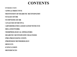 CONTENTS
•INTRODUCTION
•AIMS & OBJECTIVE
•DEFINITION OF DIABETIC RETINOPATHY
•STAGES OF DR
•SYMPTOMS OF DR
•ANALYSIS OF RETINA
•ABNORMILITIES ASSOCIATED WITH EYE
•RELATED WORK
•MORPHOLOGICAL OPERATORS
•DIABETIC RETINOPATHY DIAGNOSIS
•PRE-PROCESSING STEPS
•PROPOSED METHODOLOGY
•RESULTS
•CONCLUSION
•REFERENCES
 