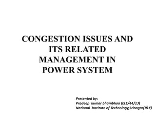 CONGESTION ISSUES AND
ITS RELATED
MANAGEMENT IN
POWER SYSTEM
Presented by:
Pradeep kumar bhambhoo (ELE/44/13)
National Institute of Technology,Srinagar(J&K)
 