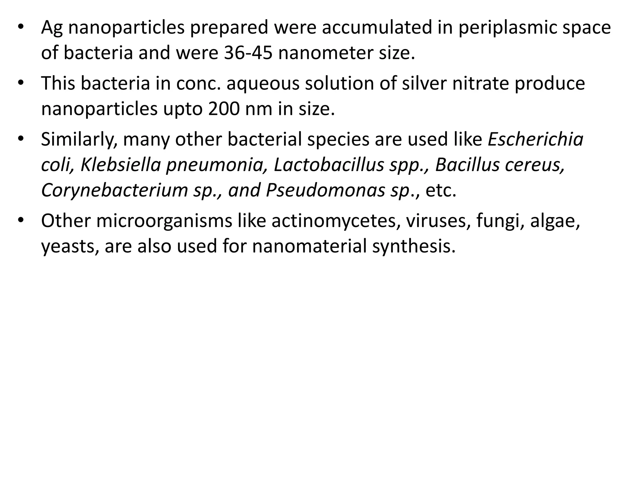 • Ag nanoparticles prepared were accumulated in periplasmic space
of bacteria and were 36-45 nanometer size.
• This bacteria in conc. aqueous solution of silver nitrate produce
nanoparticles upto 200 nm in size.
• Similarly, many other bacterial species are used like Escherichia
coli, Klebsiella pneumonia, Lactobacillus spp., Bacillus cereus,
Corynebacterium sp., and Pseudomonas sp., etc.
• Other microorganisms like actinomycetes, viruses, fungi, algae,
yeasts, are also used for nanomaterial synthesis.
 