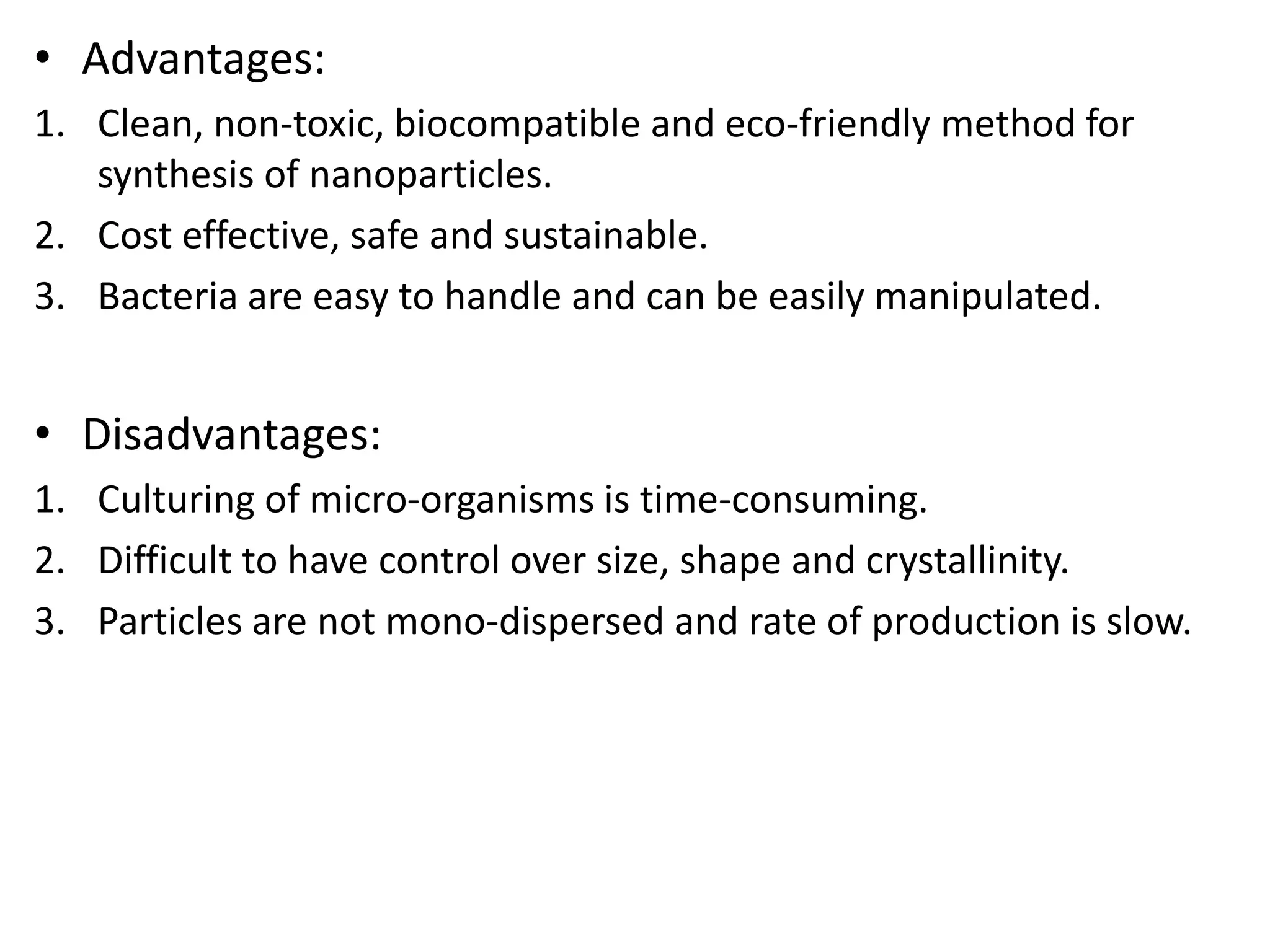 • Advantages:
1. Clean, non-toxic, biocompatible and eco-friendly method for
synthesis of nanoparticles.
2. Cost effective, safe and sustainable.
3. Bacteria are easy to handle and can be easily manipulated.
• Disadvantages:
1. Culturing of micro-organisms is time-consuming.
2. Difficult to have control over size, shape and crystallinity.
3. Particles are not mono-dispersed and rate of production is slow.
 