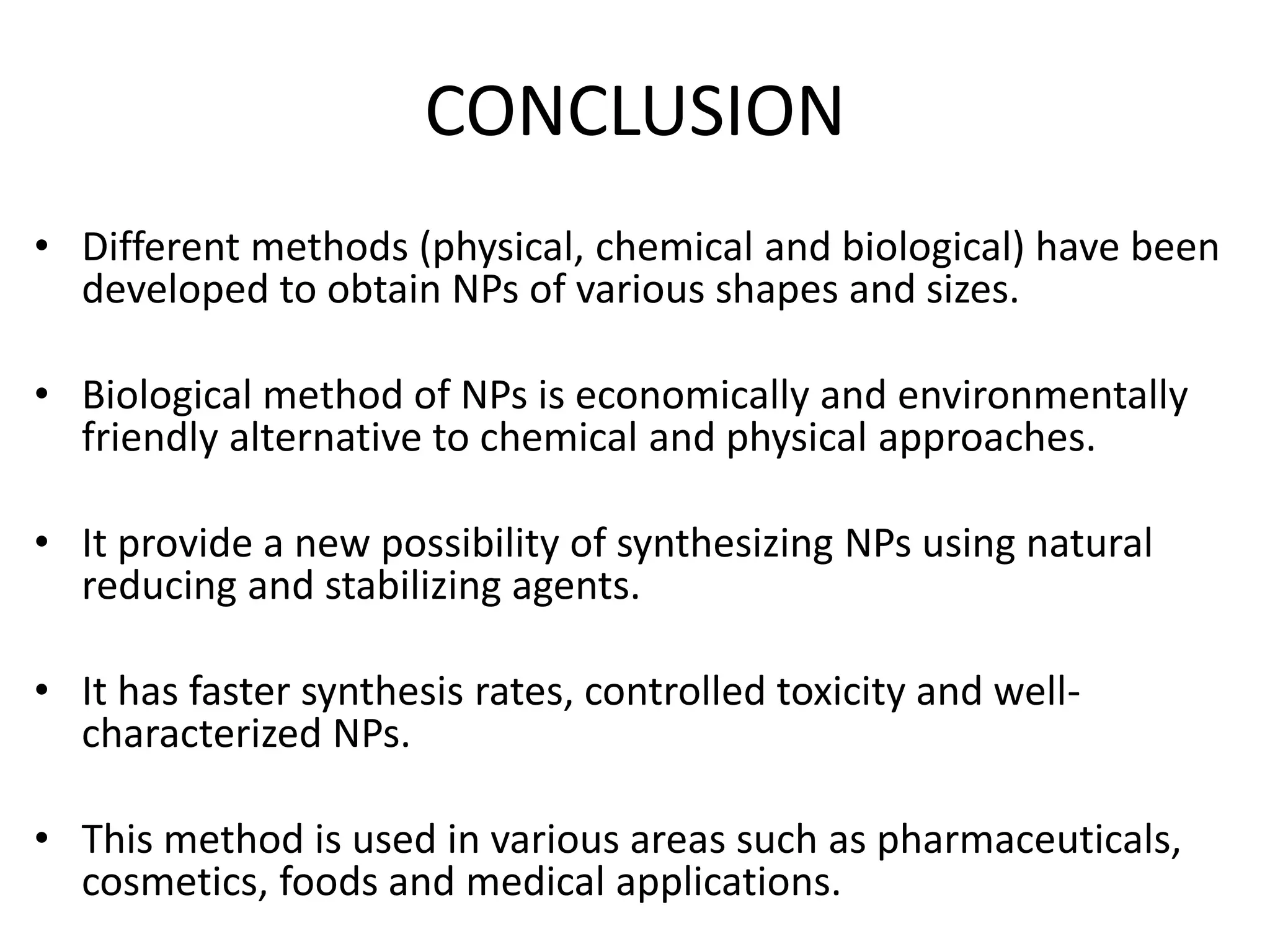 CONCLUSION
• Different methods (physical, chemical and biological) have been
developed to obtain NPs of various shapes and sizes.
• Biological method of NPs is economically and environmentally
friendly alternative to chemical and physical approaches.
• It provide a new possibility of synthesizing NPs using natural
reducing and stabilizing agents.
• It has faster synthesis rates, controlled toxicity and well-
characterized NPs.
• This method is used in various areas such as pharmaceuticals,
cosmetics, foods and medical applications.
 