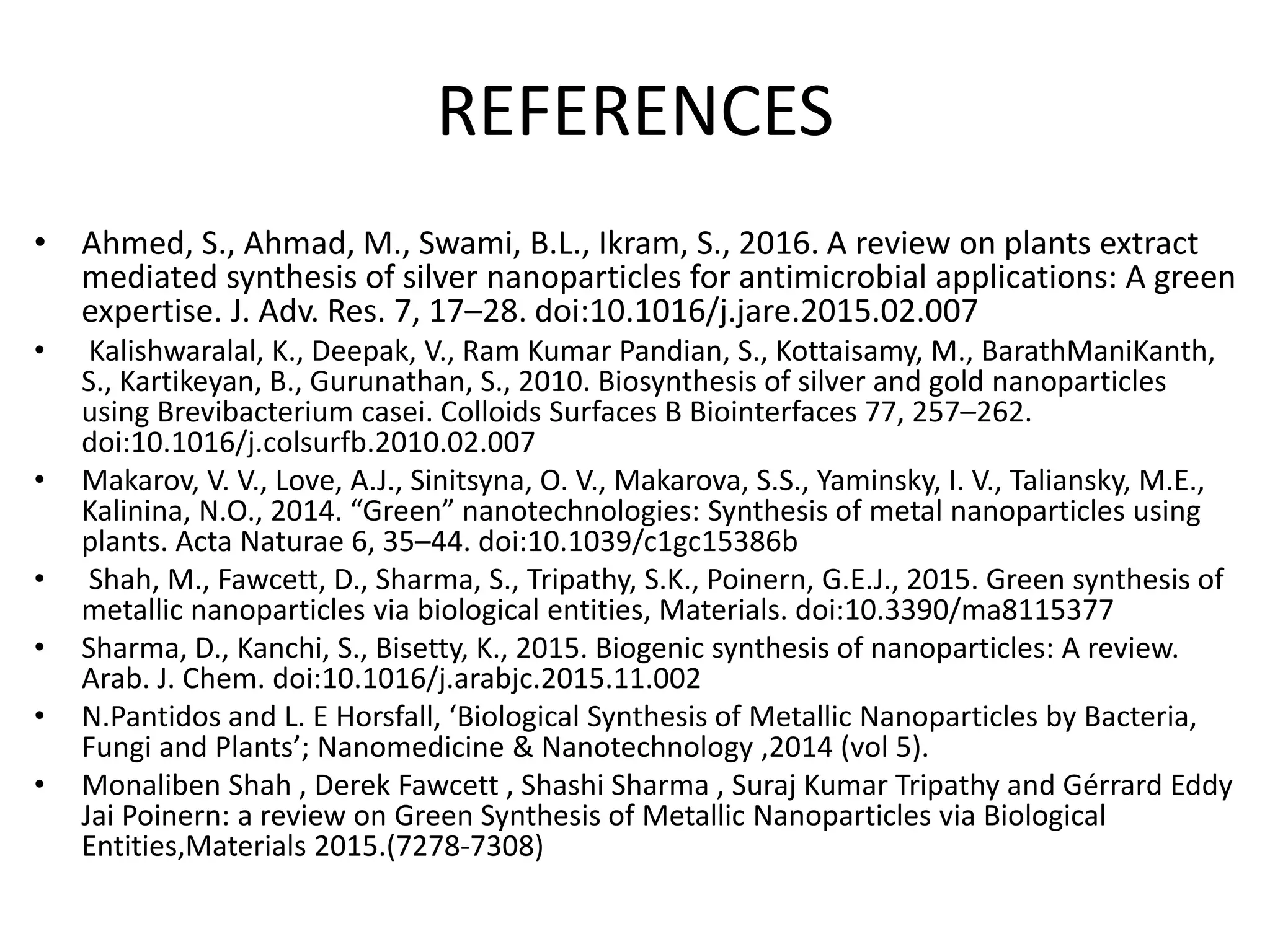 REFERENCES
• Ahmed, S., Ahmad, M., Swami, B.L., Ikram, S., 2016. A review on plants extract
mediated synthesis of silver nanoparticles for antimicrobial applications: A green
expertise. J. Adv. Res. 7, 17–28. doi:10.1016/j.jare.2015.02.007
• Kalishwaralal, K., Deepak, V., Ram Kumar Pandian, S., Kottaisamy, M., BarathManiKanth,
S., Kartikeyan, B., Gurunathan, S., 2010. Biosynthesis of silver and gold nanoparticles
using Brevibacterium casei. Colloids Surfaces B Biointerfaces 77, 257–262.
doi:10.1016/j.colsurfb.2010.02.007
• Makarov, V. V., Love, A.J., Sinitsyna, O. V., Makarova, S.S., Yaminsky, I. V., Taliansky, M.E.,
Kalinina, N.O., 2014. “Green” nanotechnologies: Synthesis of metal nanoparticles using
plants. Acta Naturae 6, 35–44. doi:10.1039/c1gc15386b
• Shah, M., Fawcett, D., Sharma, S., Tripathy, S.K., Poinern, G.E.J., 2015. Green synthesis of
metallic nanoparticles via biological entities, Materials. doi:10.3390/ma8115377
• Sharma, D., Kanchi, S., Bisetty, K., 2015. Biogenic synthesis of nanoparticles: A review.
Arab. J. Chem. doi:10.1016/j.arabjc.2015.11.002
• N.Pantidos and L. E Horsfall, ‘Biological Synthesis of Metallic Nanoparticles by Bacteria,
Fungi and Plants’; Nanomedicine & Nanotechnology ,2014 (vol 5).
• Monaliben Shah , Derek Fawcett , Shashi Sharma , Suraj Kumar Tripathy and Gérrard Eddy
Jai Poinern: a review on Green Synthesis of Metallic Nanoparticles via Biological
Entities,Materials 2015.(7278-7308)
 