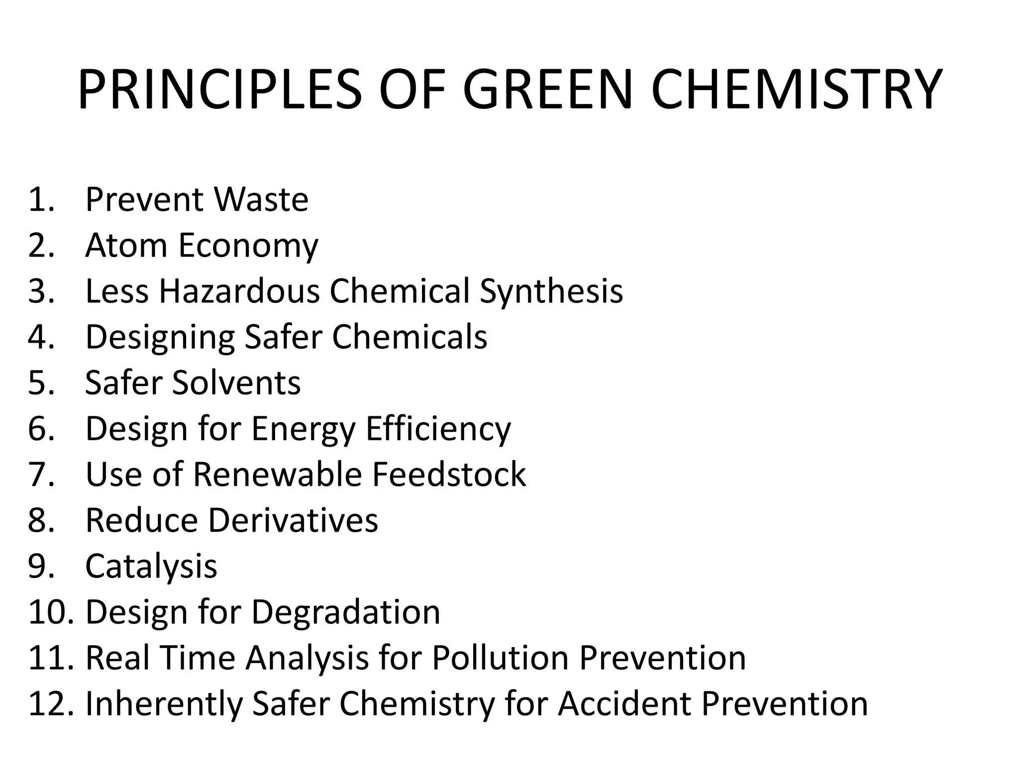 PRINCIPLES OF GREEN CHEMISTRY
1. Prevent Waste
2. Atom Economy
3. Less Hazardous Chemical Synthesis
4. Designing Safer Chemicals
5. Safer Solvents
6. Design for Energy Efficiency
7. Use of Renewable Feedstock
8. Reduce Derivatives
9. Catalysis
10. Design for Degradation
11. Real Time Analysis for Pollution Prevention
12. Inherently Safer Chemistry for Accident Prevention
 