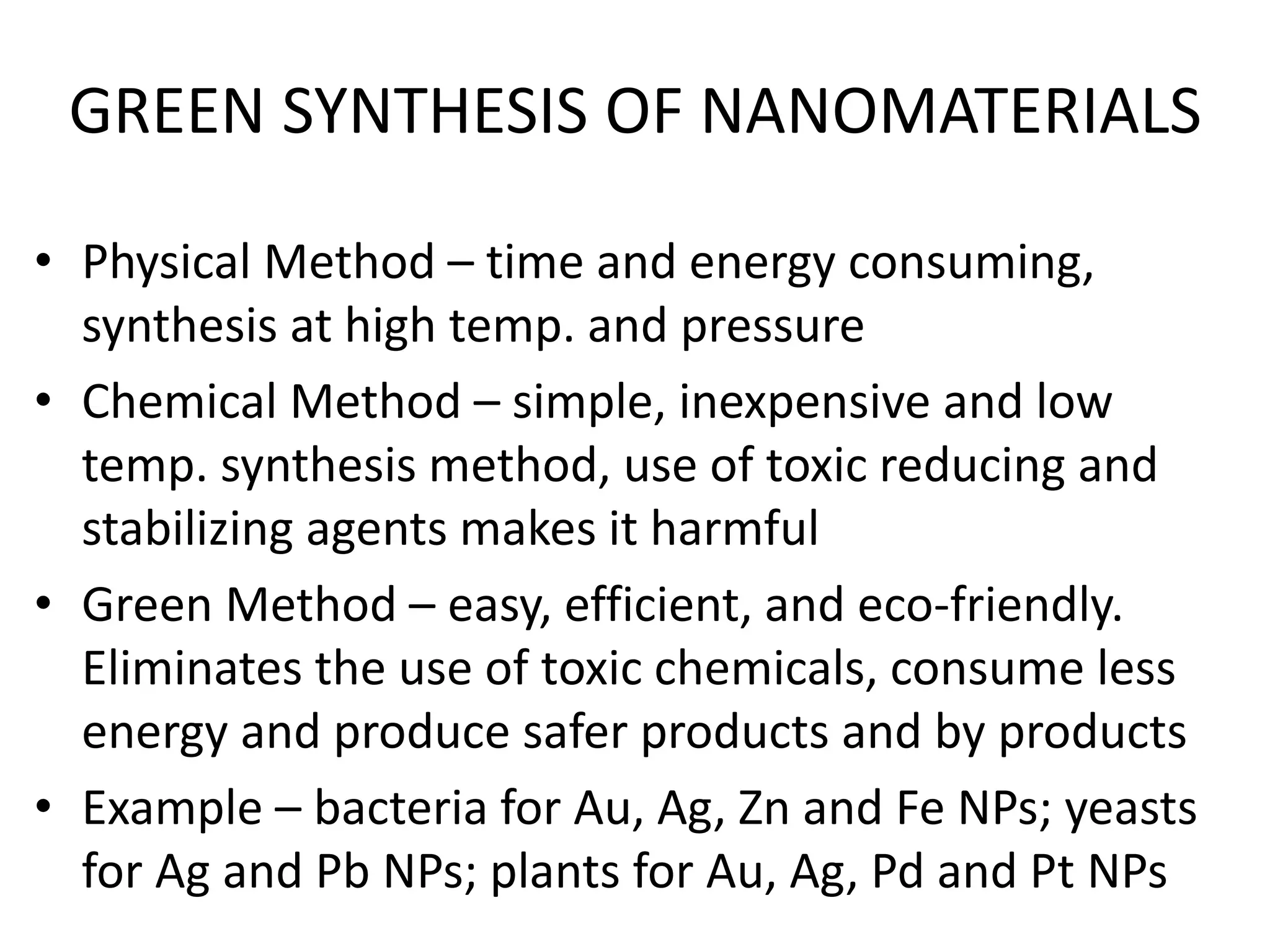 GREEN SYNTHESIS OF NANOMATERIALS
• Physical Method – time and energy consuming,
synthesis at high temp. and pressure
• Chemical Method – simple, inexpensive and low
temp. synthesis method, use of toxic reducing and
stabilizing agents makes it harmful
• Green Method – easy, efficient, and eco-friendly.
Eliminates the use of toxic chemicals, consume less
energy and produce safer products and by products
• Example – bacteria for Au, Ag, Zn and Fe NPs; yeasts
for Ag and Pb NPs; plants for Au, Ag, Pd and Pt NPs
 
