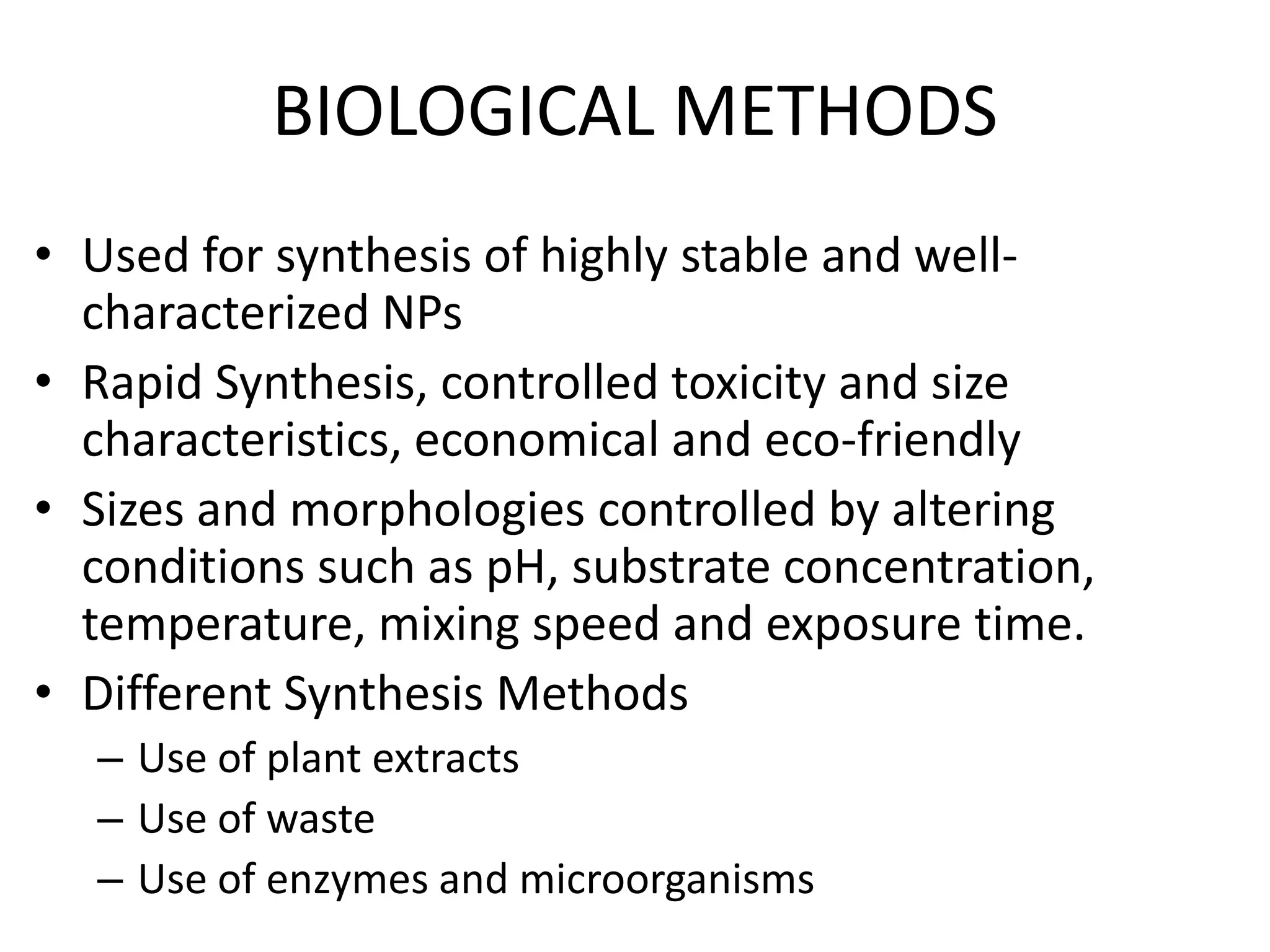BIOLOGICAL METHODS
• Used for synthesis of highly stable and well-
characterized NPs
• Rapid Synthesis, controlled toxicity and size
characteristics, economical and eco-friendly
• Sizes and morphologies controlled by altering
conditions such as pH, substrate concentration,
temperature, mixing speed and exposure time.
• Different Synthesis Methods
– Use of plant extracts
– Use of waste
– Use of enzymes and microorganisms
 