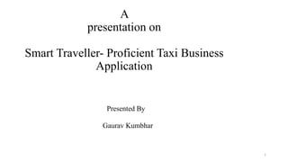 A
presentation on
Smart Traveller- Proficient Taxi Business
Application
Presented By
Gaurav Kumbhar
1
 