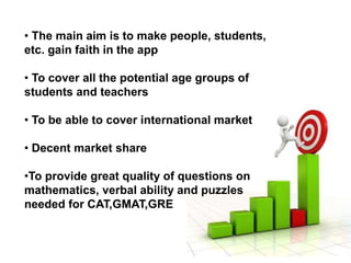 • The main aim is to make people, students,
etc. gain faith in the app
• To cover all the potential age groups of
students and teachers
• To be able to cover international market
• Decent market share
•To provide great quality of questions on
mathematics, verbal ability and puzzles
needed for CAT,GMAT,GRE
 
