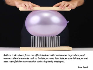 Artistic tricks divert from the effect that an artist endeavors to produce, and
even excellent elements such as bullets, arrows, brackets, ornate initials, are at
best superficial ornamentation unless logically employed.
Paul Rand
 