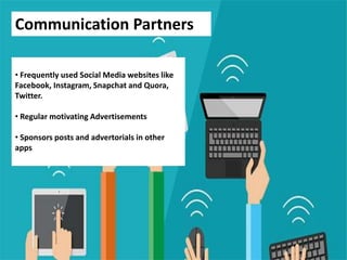 Communication Partners
• Frequently used Social Media websites like
Facebook, Instagram, Snapchat and Quora,
Twitter.
• Regular motivating Advertisements
• Sponsors posts and advertorials in other
apps
 
