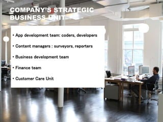 COMPANY’S STRATEGIC
BUSINESS UNIT
• App development team: coders, developers
• Content managers : surveyors, reporters
• Business development team
• Finance team
• Customer Care Unit
 