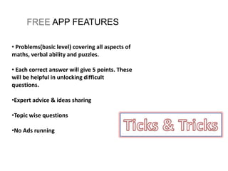 FREE APP FEATURES
• Problems(basic level) covering all aspects of
maths, verbal ability and puzzles.
• Each correct answer will give 5 points. These
will be helpful in unlocking difficult
questions.
•Expert advice & ideas sharing
•Topic wise questions
•No Ads running
 