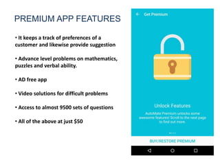 PREMIUM APP FEATURES
• It keeps a track of preferences of a
customer and likewise provide suggestion
• Advance level problems on mathematics,
puzzles and verbal ability.
• AD free app
• Video solutions for difficult problems
• Access to almost 9500 sets of questions
• All of the above at just $50
 